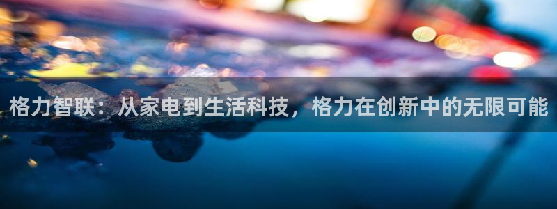 天系列富联娱乐：格力智联：从家电到生活科技，格力在创新中的无